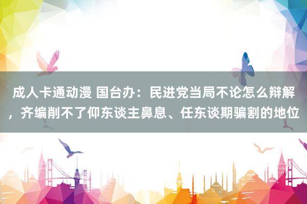 成人卡通动漫 国台办：民进党当局不论怎么辩解，齐编削不了仰东谈主鼻息、任东谈期骗割的地位