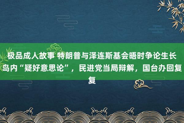 极品成人故事 特朗普与泽连斯基会晤时争论生长岛内“疑好意思论”，民进党当局辩解，国台办回复