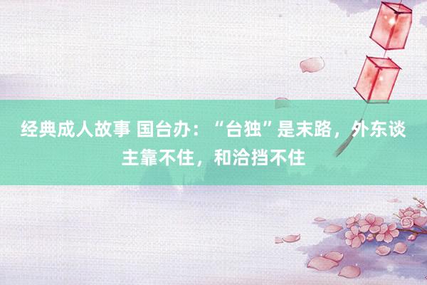 经典成人故事 国台办：“台独”是末路，外东谈主靠不住，和洽挡不住