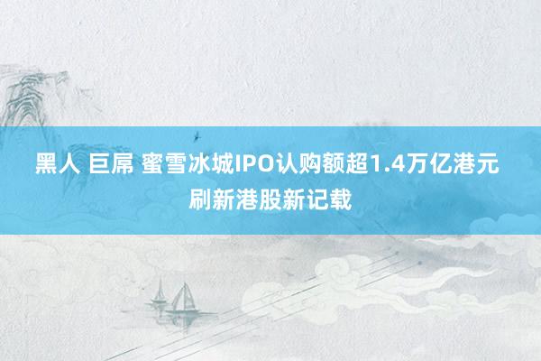 黑人 巨屌 蜜雪冰城IPO认购额超1.4万亿港元 刷新港股新记载
