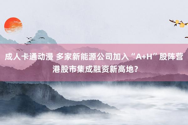 成人卡通动漫 多家新能源公司加入“A+H”股阵营 港股市集成融资新高地？