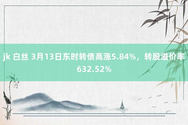 jk 白丝 3月13日东时转债高涨5.84%，转股溢价率632.52%