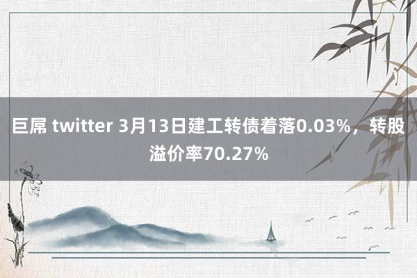 巨屌 twitter 3月13日建工转债着落0.03%，转股溢价率70.27%