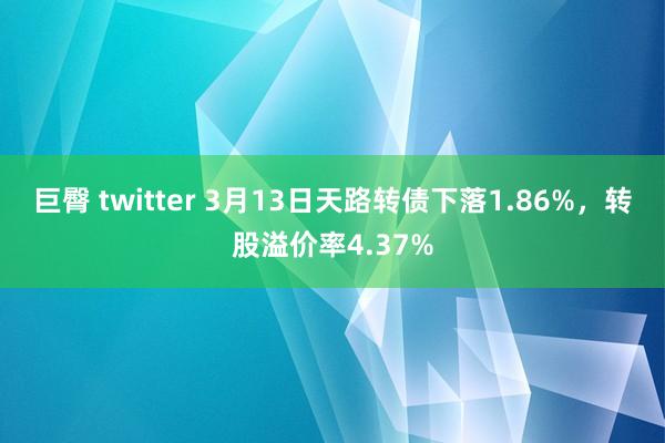巨臀 twitter 3月13日天路转债下落1.86%，转股溢价率4.37%