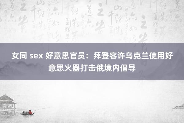 女同 sex 好意思官员：拜登容许乌克兰使用好意思火器打击俄境内倡导