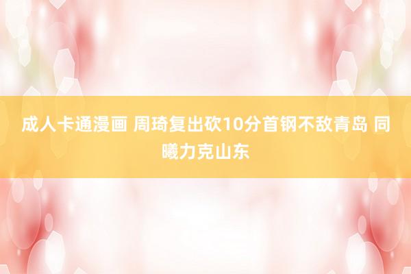 成人卡通漫画 周琦复出砍10分首钢不敌青岛 同曦力克山东
