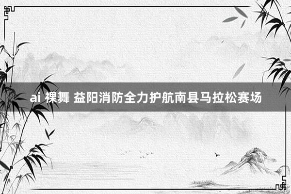 ai 裸舞 益阳消防全力护航南县马拉松赛场