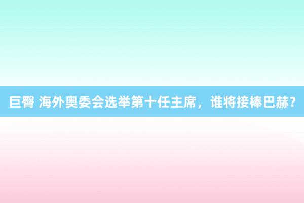 巨臀 海外奥委会选举第十任主席，谁将接棒巴赫？