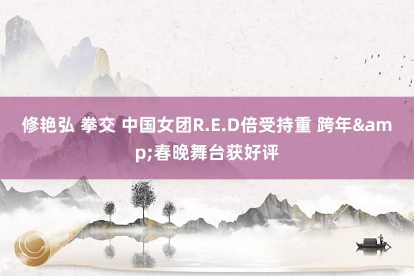 修艳弘 拳交 中国女团R.E.D倍受持重 跨年&春晚舞台获好评