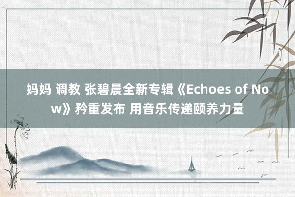 妈妈 调教 张碧晨全新专辑《Echoes of Now》矜重发布 用音乐传递颐养力量