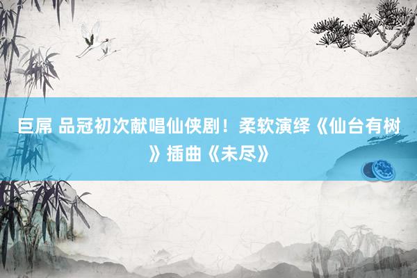 巨屌 品冠初次献唱仙侠剧！柔软演绎《仙台有树》插曲《未尽》