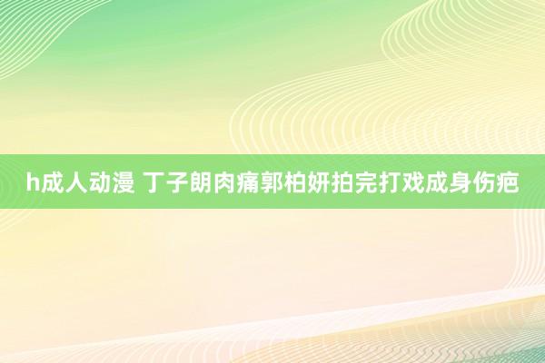 h成人动漫 丁子朗肉痛郭柏妍拍完打戏成身伤疤