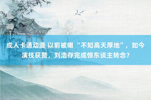 成人卡通动漫 以前被嘲 “不知高天厚地”，如今演技获赞，刘浩存完成惊东谈主转念？