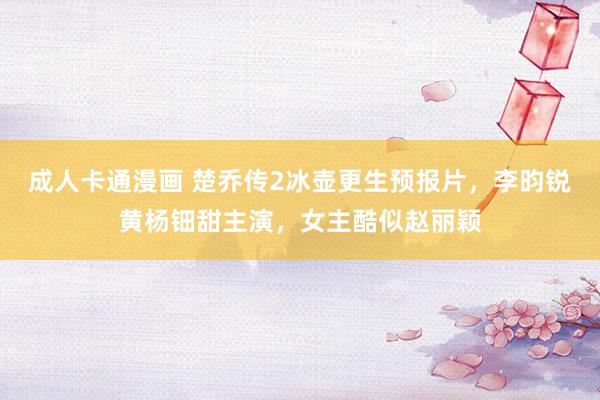 成人卡通漫画 楚乔传2冰壶更生预报片，李昀锐黄杨钿甜主演，女主酷似赵丽颖