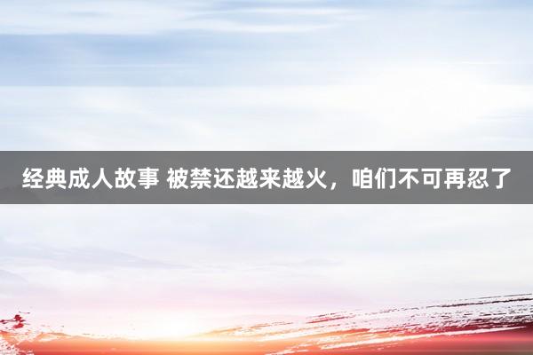 经典成人故事 被禁还越来越火，咱们不可再忍了