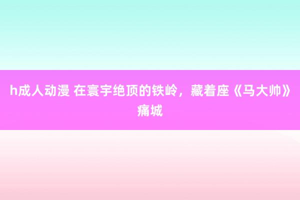 h成人动漫 在寰宇绝顶的铁岭，藏着座《马大帅》痛城