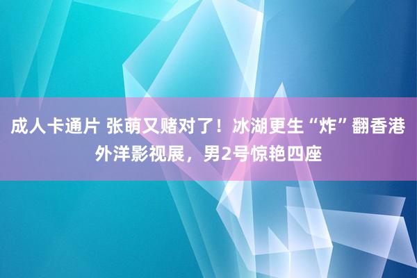 成人卡通片 张萌又赌对了！冰湖更生“炸”翻香港外洋影视展，男2号惊艳四座