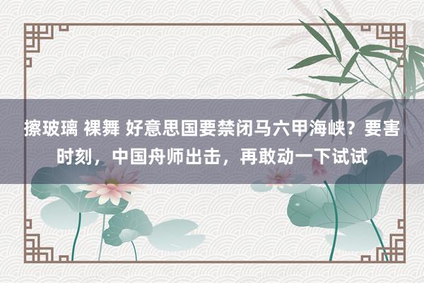 擦玻璃 裸舞 好意思国要禁闭马六甲海峡？要害时刻，中国舟师出击，再敢动一下试试