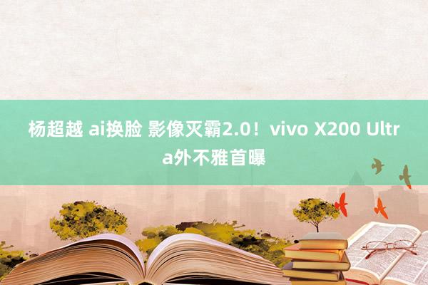 杨超越 ai换脸 影像灭霸2.0！vivo X200 Ultra外不雅首曝