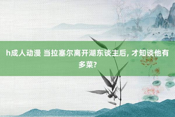 h成人动漫 当拉塞尔离开湖东谈主后， 才知谈他有多菜?