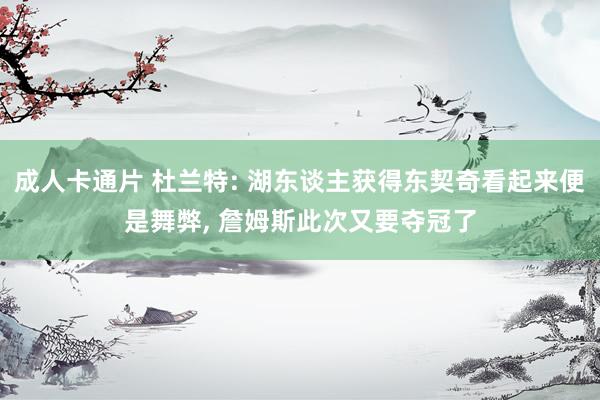 成人卡通片 杜兰特: 湖东谈主获得东契奇看起来便是舞弊， 詹姆斯此次又要夺冠了