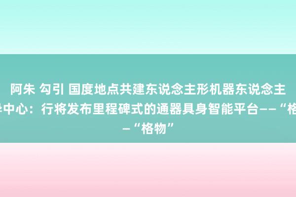 阿朱 勾引 国度地点共建东说念主形机器东说念主立异中心：行将发布里程碑式的通器具身智能平台——“格物”