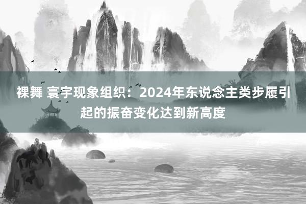 裸舞 寰宇现象组织：2024年东说念主类步履引起的振奋变化达到新高度