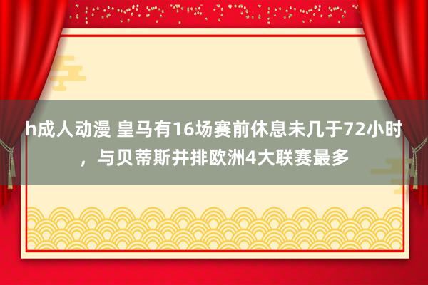 h成人动漫 皇马有16场赛前休息未几于72小时，与贝蒂斯并排欧洲4大联赛最多