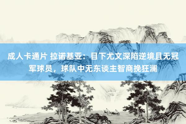 成人卡通片 拉诺基亚：目下尤文深陷逆境且无冠军球员，球队中无东谈主智商挽狂澜