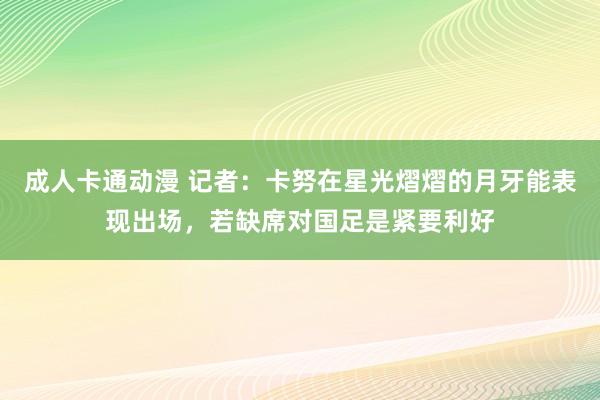 成人卡通动漫 记者：卡努在星光熠熠的月牙能表现出场，若缺席对国足是紧要利好