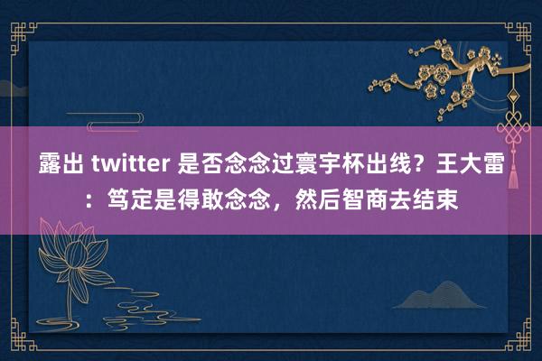 露出 twitter 是否念念过寰宇杯出线？王大雷：笃定是得敢念念，然后智商去结束