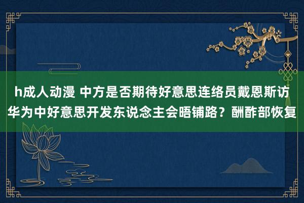 h成人动漫 中方是否期待好意思连络员戴恩斯访华为中好意思开发东说念主会晤铺路？酬酢部恢复