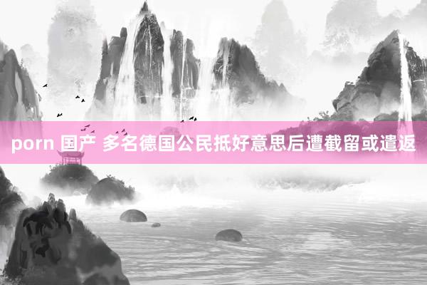 porn 国产 多名德国公民抵好意思后遭截留或遣返