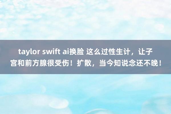 taylor swift ai换脸 这么过性生计，让子宫和前方腺很受伤！扩散，当今知说念还不晚！