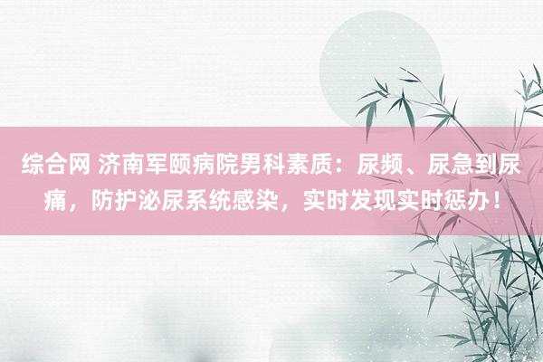 综合网 济南军颐病院男科素质：尿频、尿急到尿痛，防护泌尿系统感染，实时发现实时惩办！