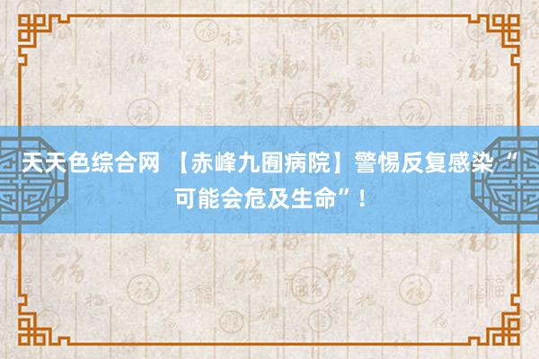 天天色综合网 【赤峰九囿病院】警惕反复感染 “可能会危及生命”！