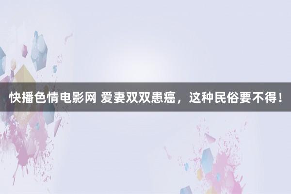 快播色情电影网 爱妻双双患癌，这种民俗要不得！