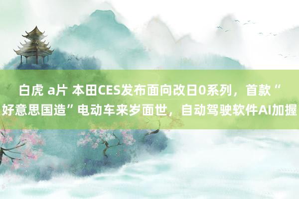 白虎 a片 本田CES发布面向改日0系列，首款“好意思国造”电动车来岁面世，自动驾驶软件AI加握