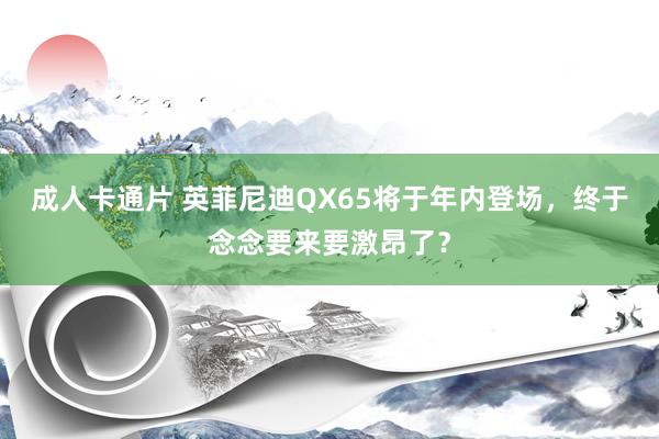 成人卡通片 英菲尼迪QX65将于年内登场，终于念念要来要激昂了？