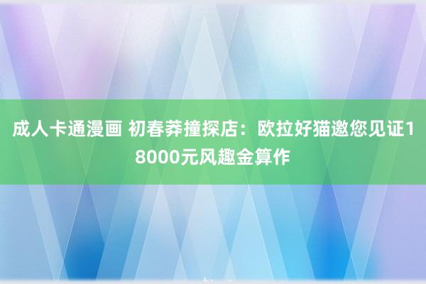 成人卡通漫画 初春莽撞探店：欧拉好猫邀您见证18000元风趣金算作