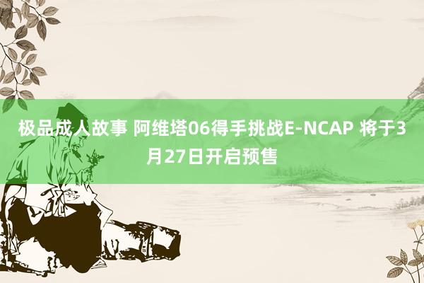 极品成人故事 阿维塔06得手挑战E-NCAP 将于3月27日开启预售