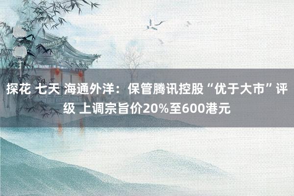 探花 七天 海通外洋：保管腾讯控股“优于大市”评级 上调宗旨价20%至600港元