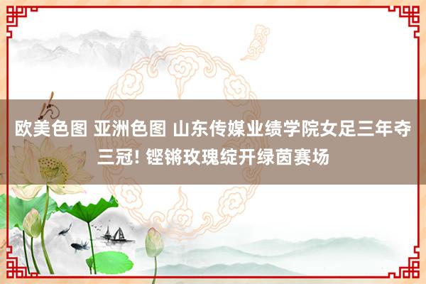 欧美色图 亚洲色图 山东传媒业绩学院女足三年夺三冠! 铿锵玫瑰绽开绿茵赛场