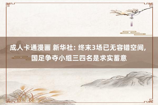 成人卡通漫画 新华社: 终末3场已无容错空间， 国足争夺小组三四名是求实蓄意