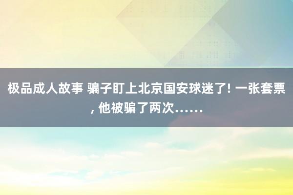 极品成人故事 骗子盯上北京国安球迷了! 一张套票， 他被骗了两次……