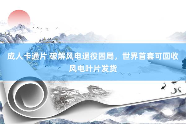 成人卡通片 破解风电退役困局，世界首套可回收风电叶片发货