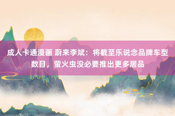 成人卡通漫画 蔚来李斌：将截至乐说念品牌车型数目，萤火虫没必要推出更多居品
