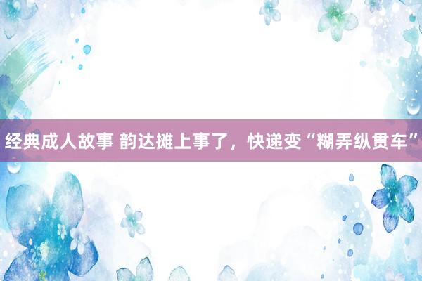 经典成人故事 韵达摊上事了，快递变“糊弄纵贯车”