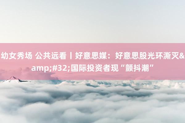 幼女秀场 公共远看丨好意思媒：好意思股光环澌灭&#32;国际投资者现“颤抖潮”