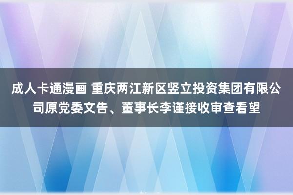 成人卡通漫画 重庆两江新区竖立投资集团有限公司原党委文告、董事长李谨接收审查看望